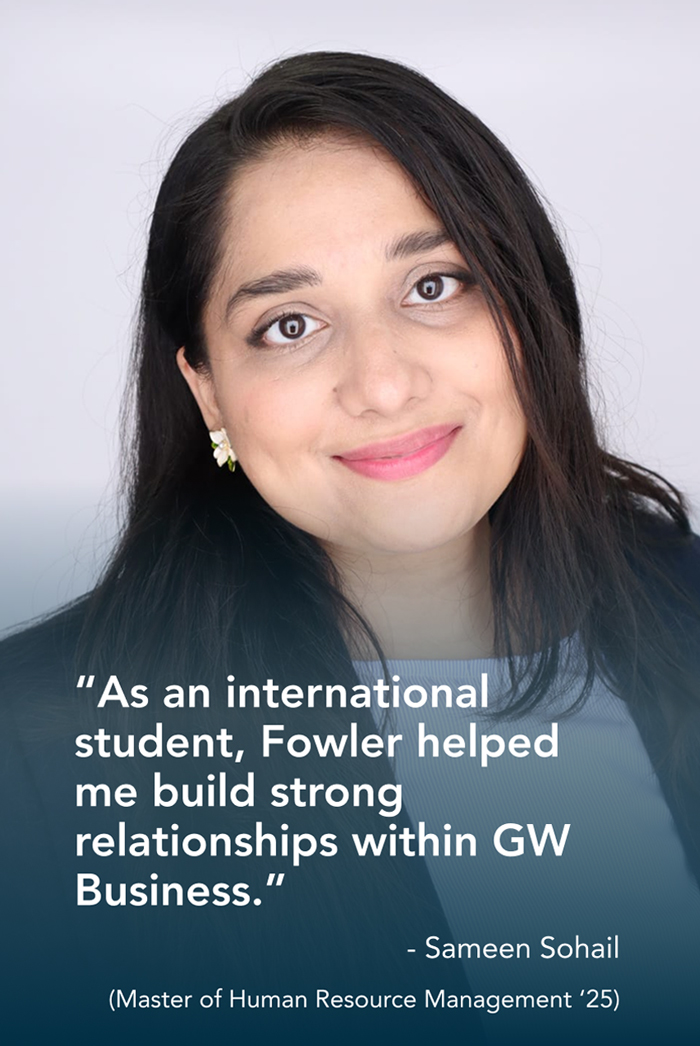 “As an international student, Fowler helped me build strong relationships within GW Business.” - Sameen Sohail (Master of Human Resource Management ‘25)
