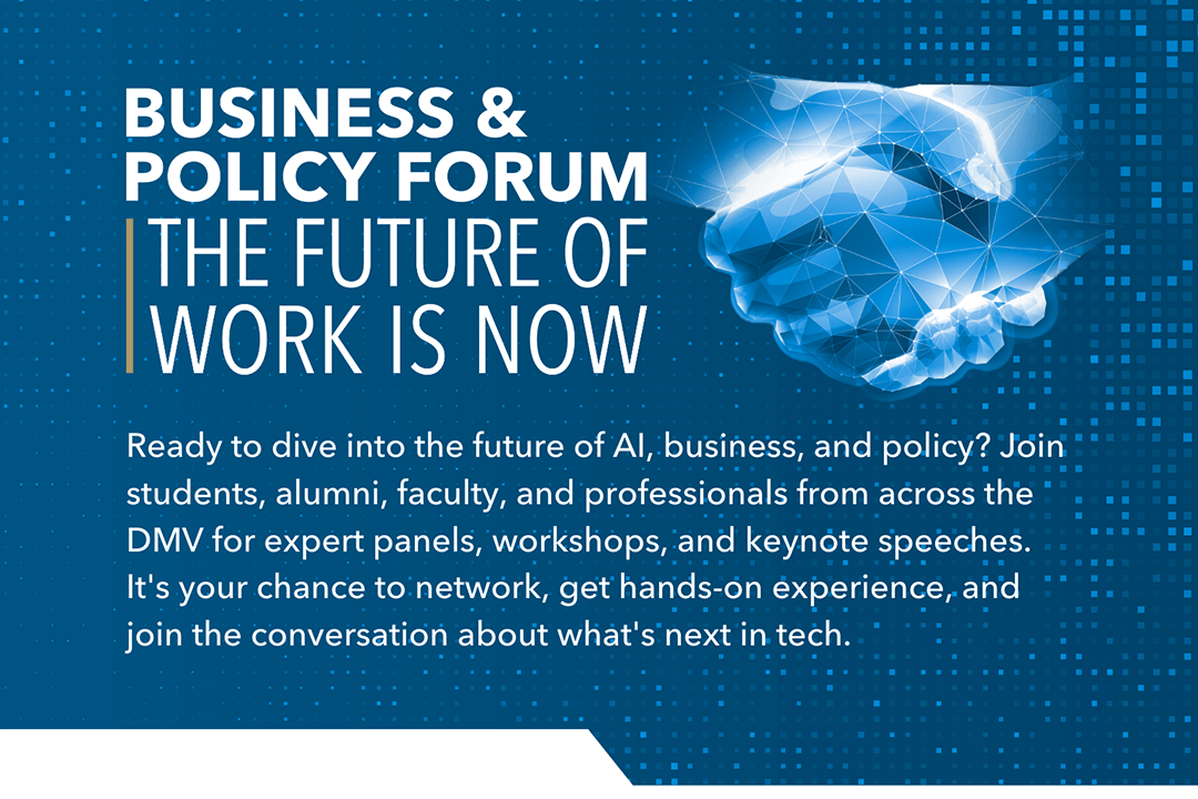 Business & Policy Forum | The Future of Work is Now | Ready to dive into the future of AI, business and policy? Join students, alumni, faculty and professionals from across the DMV for expert panels, workshops and keynote speeches. It's your chance to network, get hands-on experience and join the conversation about what's next in tech.